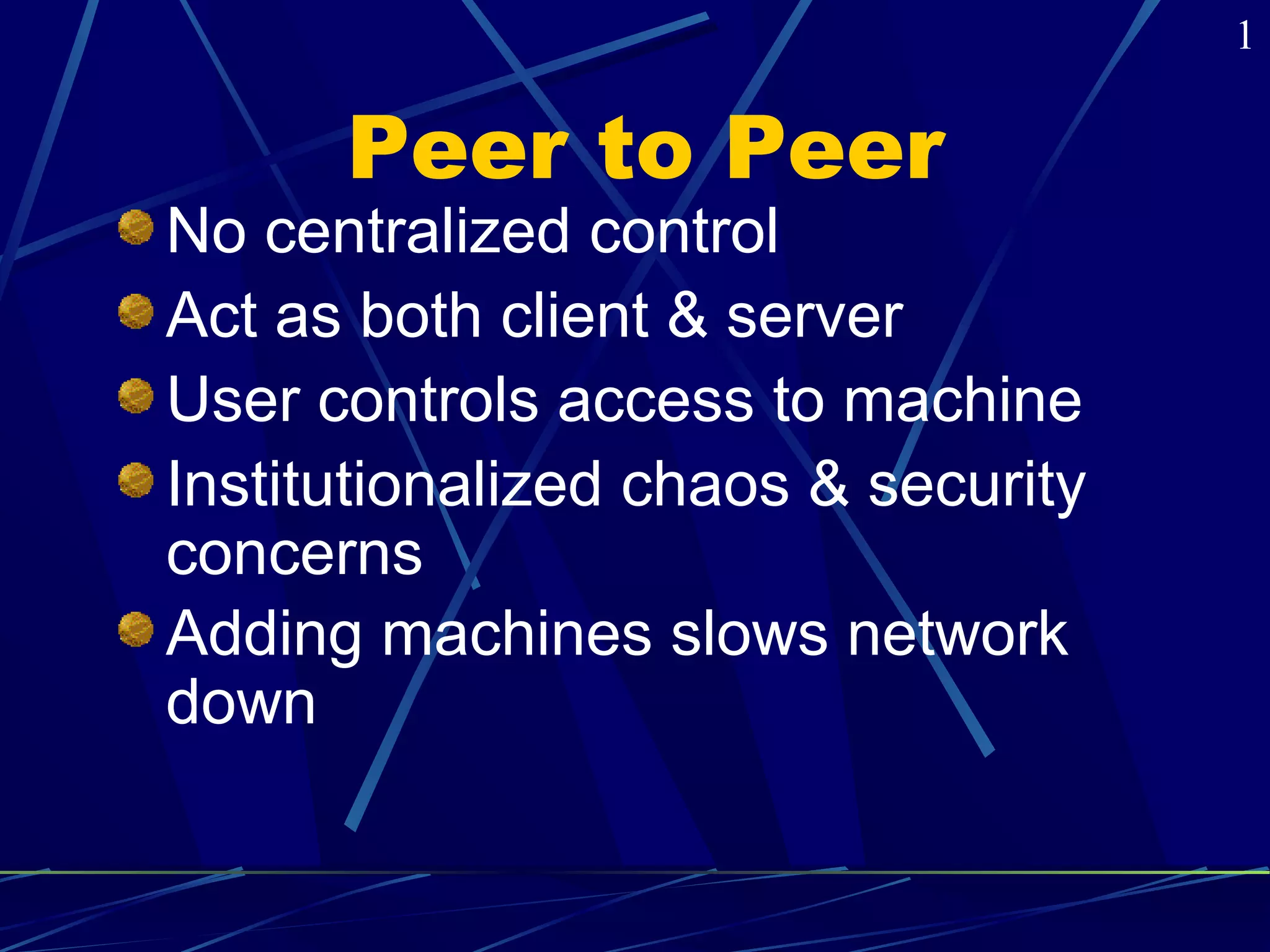 Peer to Peer 
No centralized control 
Act as both client & server 
User controls access to machine 
Institutionalized chaos & security 
concerns 
Adding machines slows network 
down 
1 
 