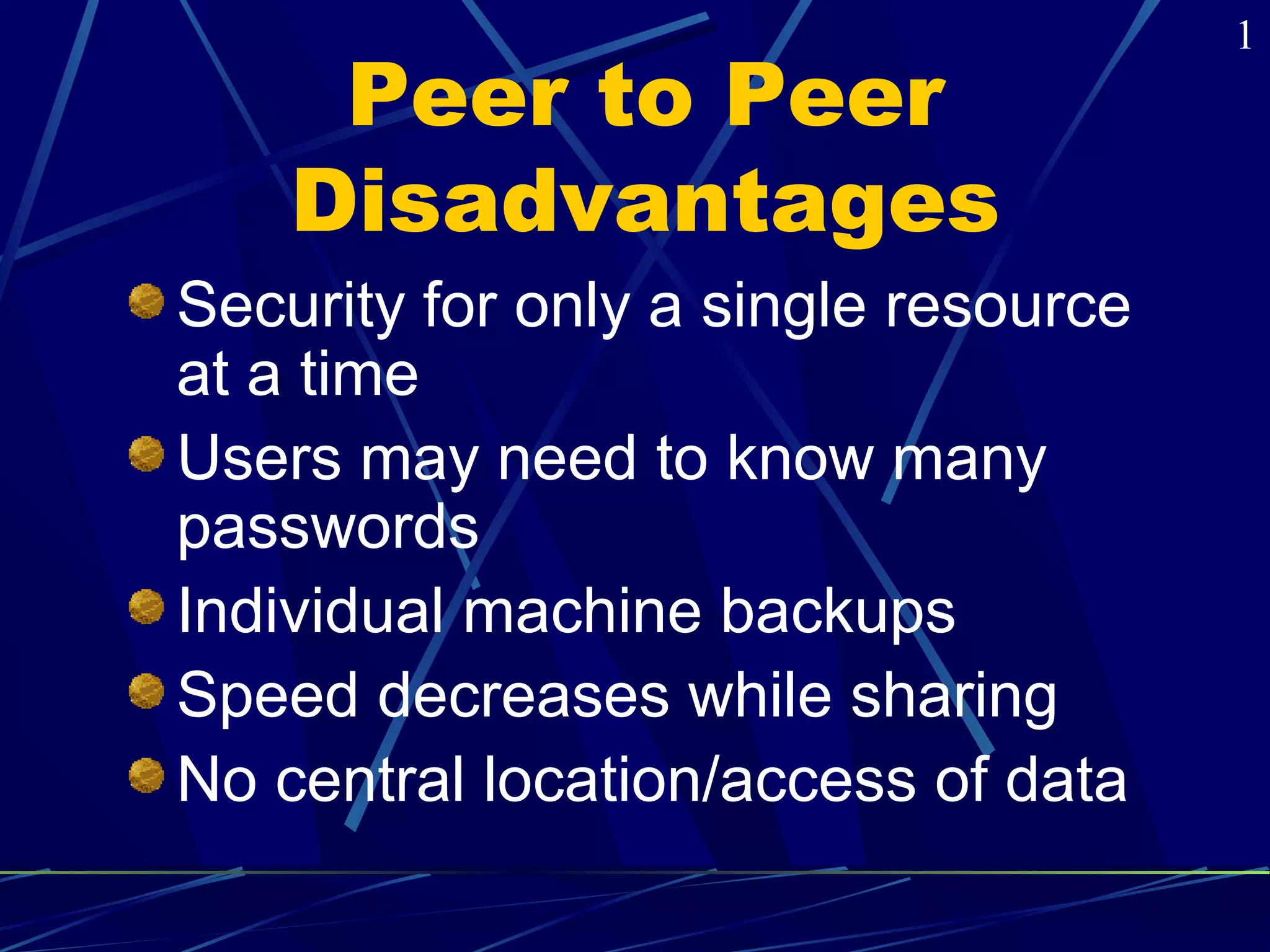 Peer to Peer 
Disadvantages 
Security for only a single resource 
at a time 
Users may need to know many 
passwords 
Individual machine backups 
Speed decreases while sharing 
No central location/access of data 
1 
 