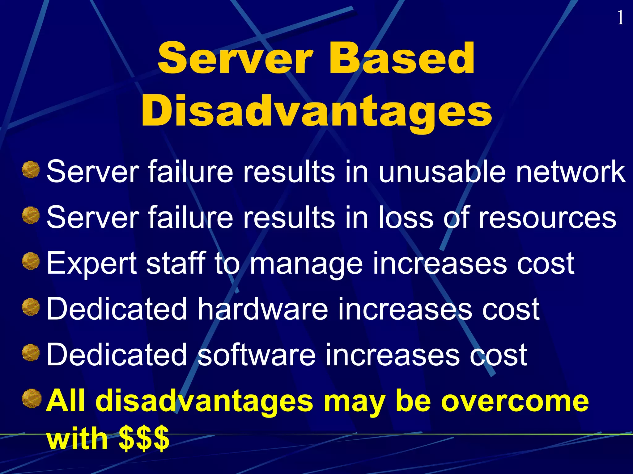 Server Based 
Disadvantages 
1 
Server failure results in unusable network 
Server failure results in loss of resources 
Expert staff to manage increases cost 
Dedicated hardware increases cost 
Dedicated software increases cost 
All disadvantages may be overcome 
with $$$ 
 