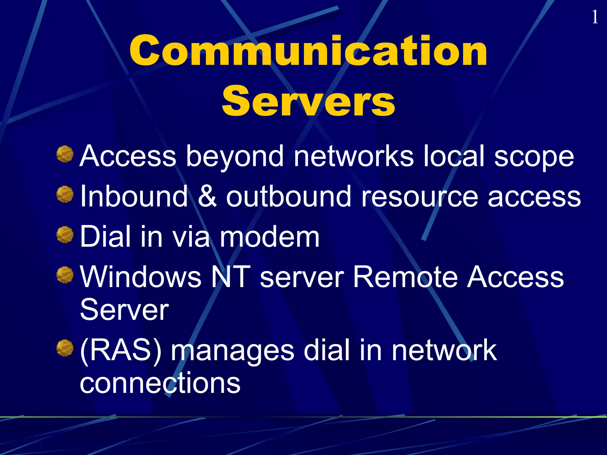 Communication 
Servers 
Access beyond networks local scope 
Inbound & outbound resource access 
Dial in via modem 
Windows NT server Remote Access 
Server 
(RAS) manages dial in network 
connections 
1 
 