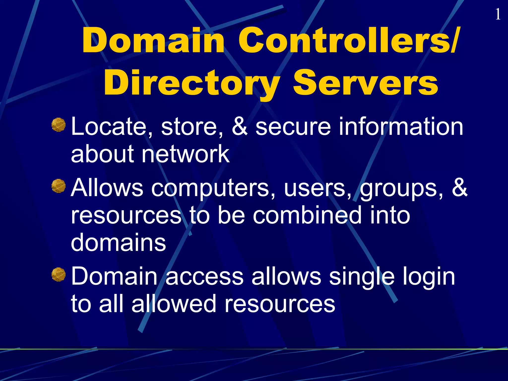 Domain Controllers/ 
Directory Servers 
Locate, store, & secure information 
about network 
Allows computers, users, groups, & 
resources to be combined into 
domains 
Domain access allows single login 
to all allowed resources 
1 
 