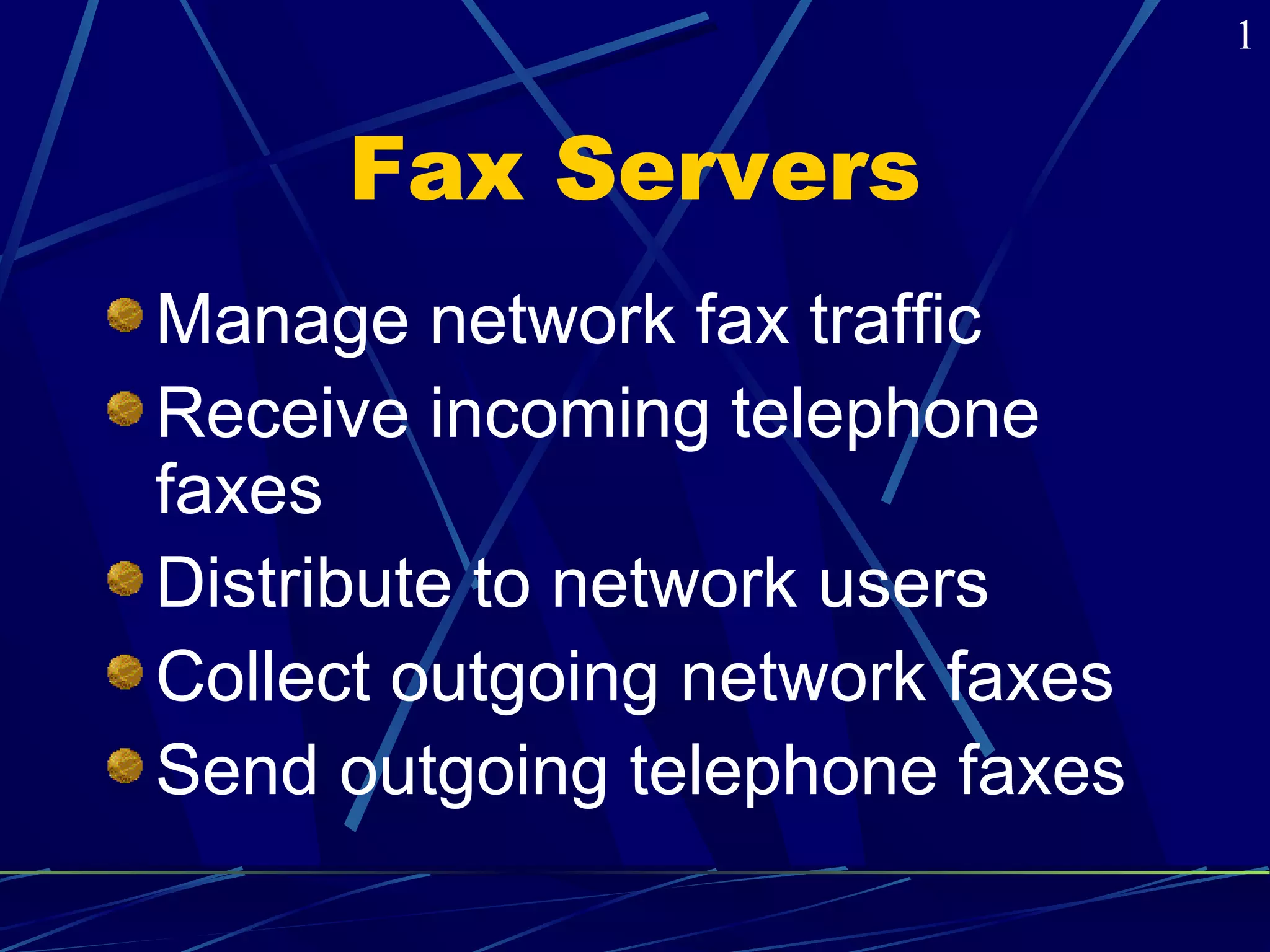 Fax Servers 
Manage network fax traffic 
Receive incoming telephone 
faxes 
Distribute to network users 
Collect outgoing network faxes 
Send outgoing telephone faxes 
1 
 