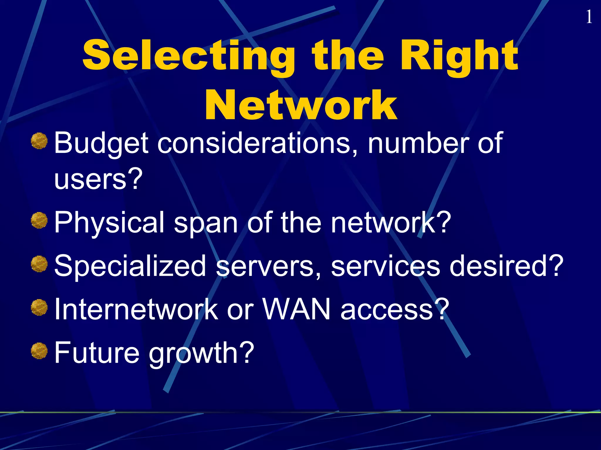 Selecting the Right 
Network 
Budget considerations, number of 
users? 
Physical span of the network? 
Specialized servers, services desired? 
Internetwork or WAN access? 
Future growth? 
1 
 