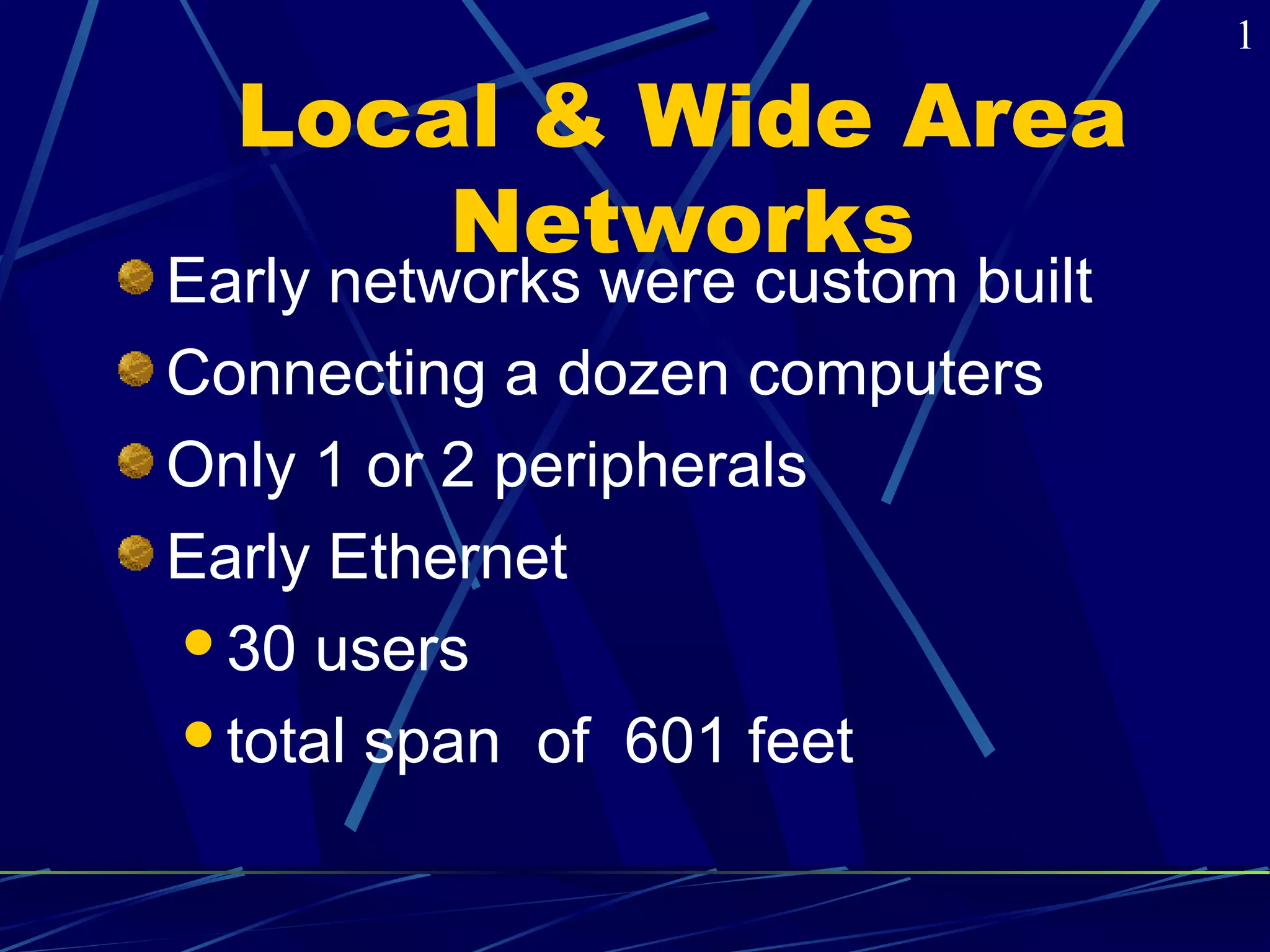 Local & Wide Area 
Networks 
Early networks were custom built 
Connecting a dozen computers 
Only 1 or 2 peripherals 
Early Ethernet 
30 users 
total span of 601 feet 
1 
 