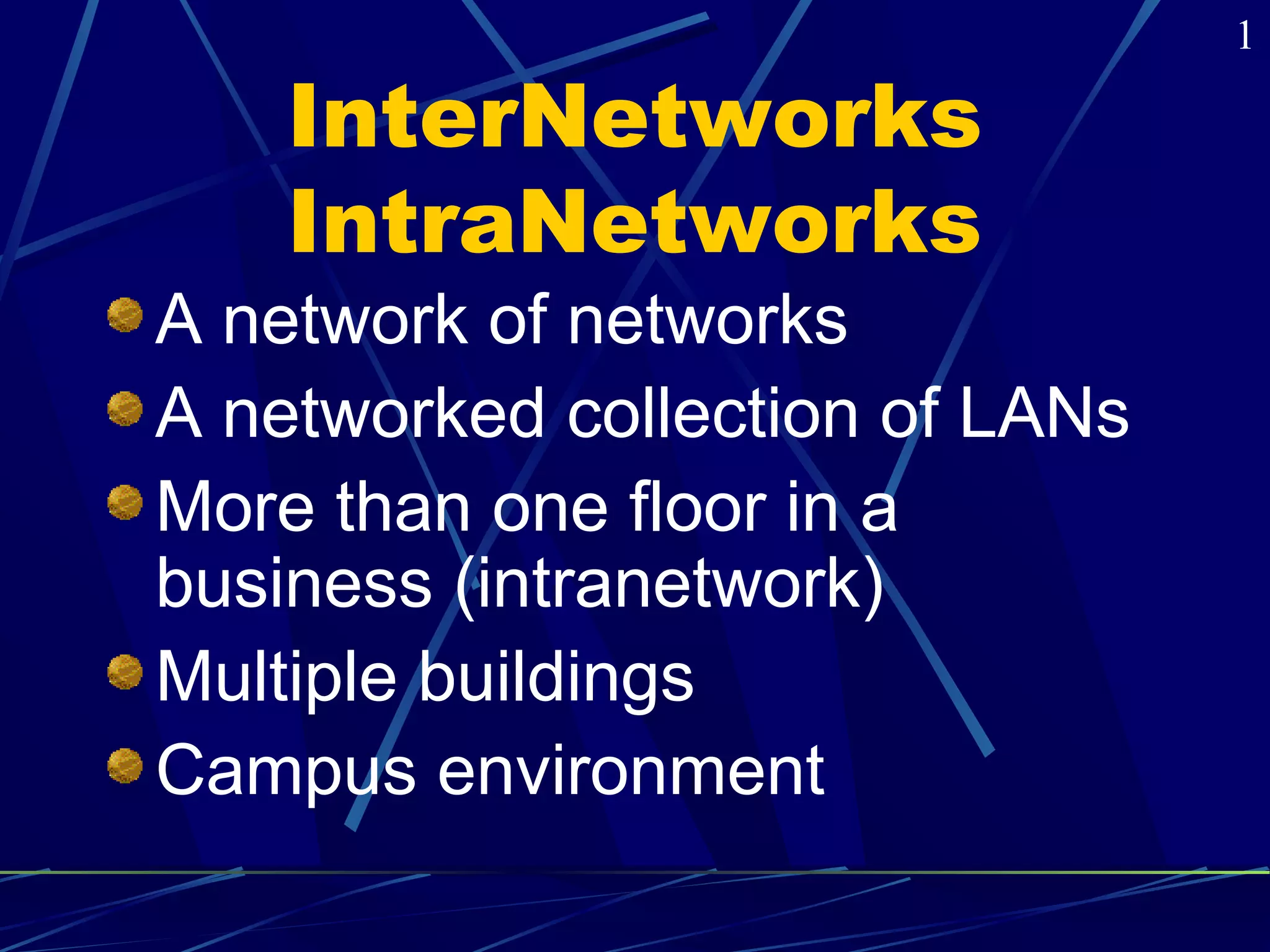 InterNetworks 
IntraNetworks 
A network of networks 
A networked collection of LANs 
More than one floor in a 
business (intranetwork) 
Multiple buildings 
Campus environment 
1 
 