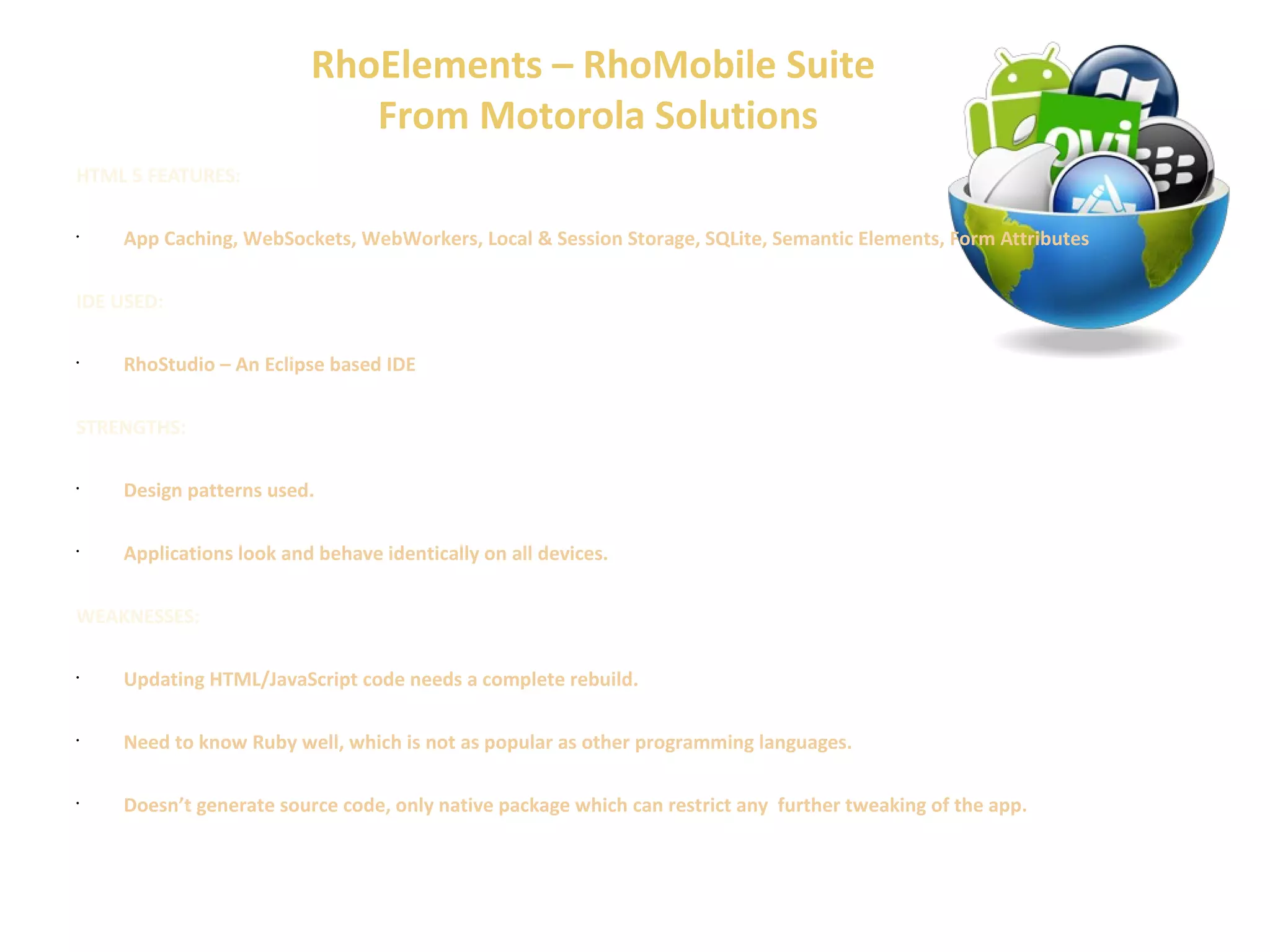 RhoElements – RhoMobile Suite 
From Motorola Solutions 
HTML 5 FEATURES: 
• App Caching, WebSockets, WebWorkers, Local & Session Storage, SQLite, Semantic Elements, Form Attributes 
IDE USED: 
• RhoStudio – An Eclipse based IDE 
STRENGTHS: 
• Design patterns used. 
• Applications look and behave identically on all devices. 
WEAKNESSES: 
• Updating HTML/JavaScript code needs a complete rebuild. 
• Need to know Ruby well, which is not as popular as other programming languages. 
• Doesn’t generate source code, only native package which can restrict any further tweaking of the app. 
 