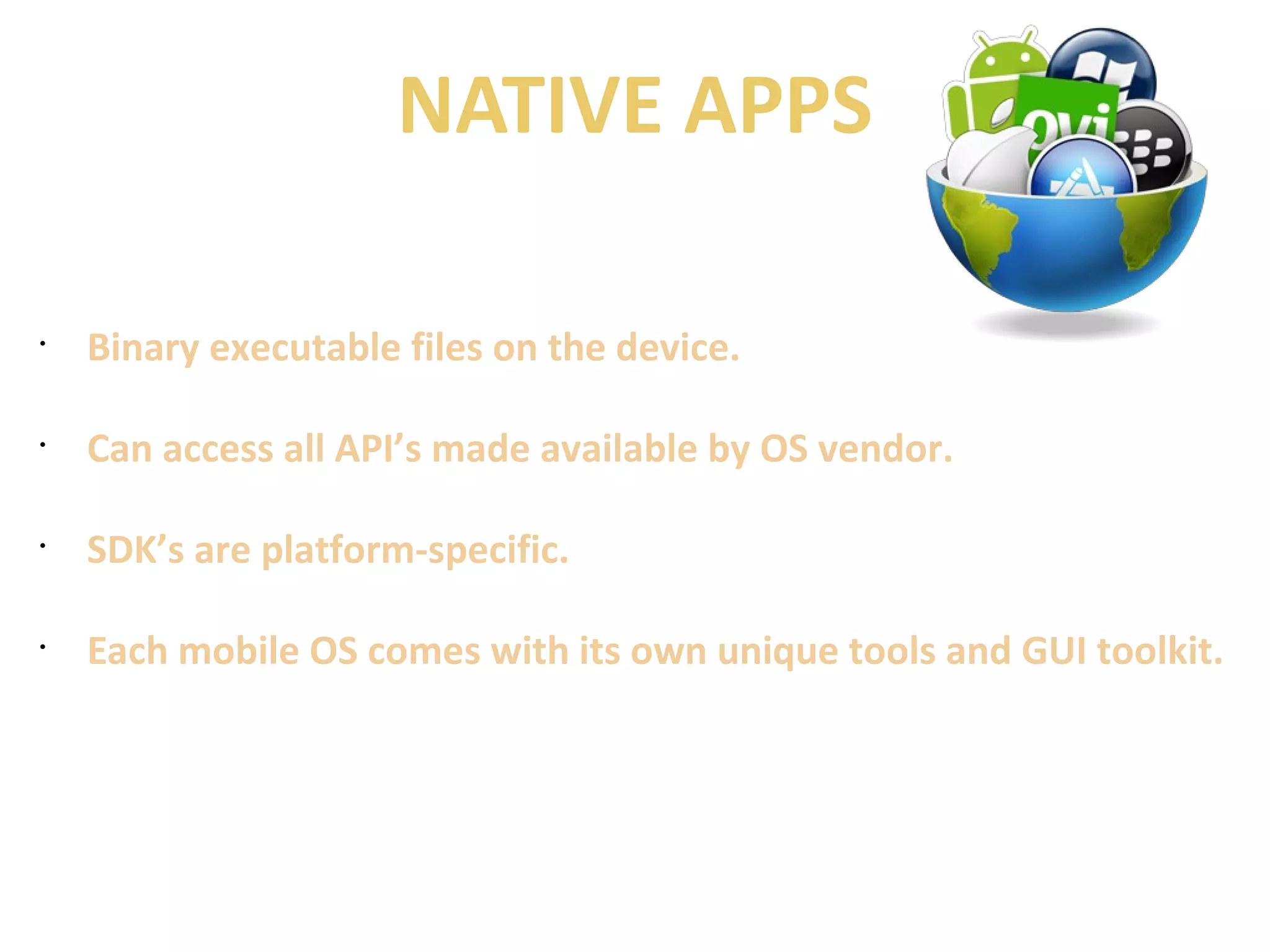 NATIVE APPS 
• Binary executable files on the device. 
• Can access all API’s made available by OS vendor. 
• SDK’s are platform-specific. 
• Each mobile OS comes with its own unique tools and GUI toolkit. 
 