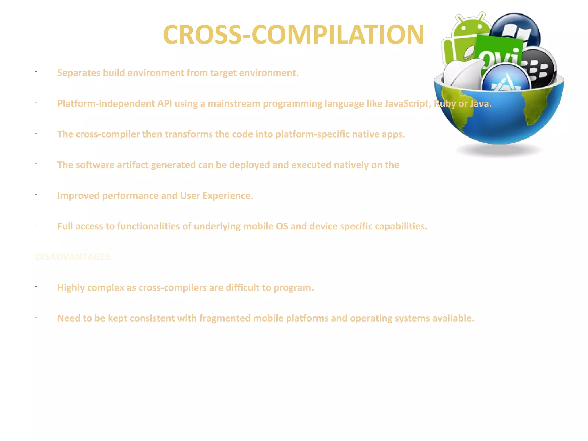 CROSS-COMPILATION 
• Separates build environment from target environment. 
• Platform-independent API using a mainstream programming language like JavaScript, Ruby or Java. 
• The cross-compiler then transforms the code into platform-specific native apps. 
• The software artifact generated can be deployed and executed natively on the 
• Improved performance and User Experience. 
• Full access to functionalities of underlying mobile OS and device specific capabilities. 
DISADVANTAGES: 
• Highly complex as cross-compilers are difficult to program. 
• Need to be kept consistent with fragmented mobile platforms and operating systems available. 
 