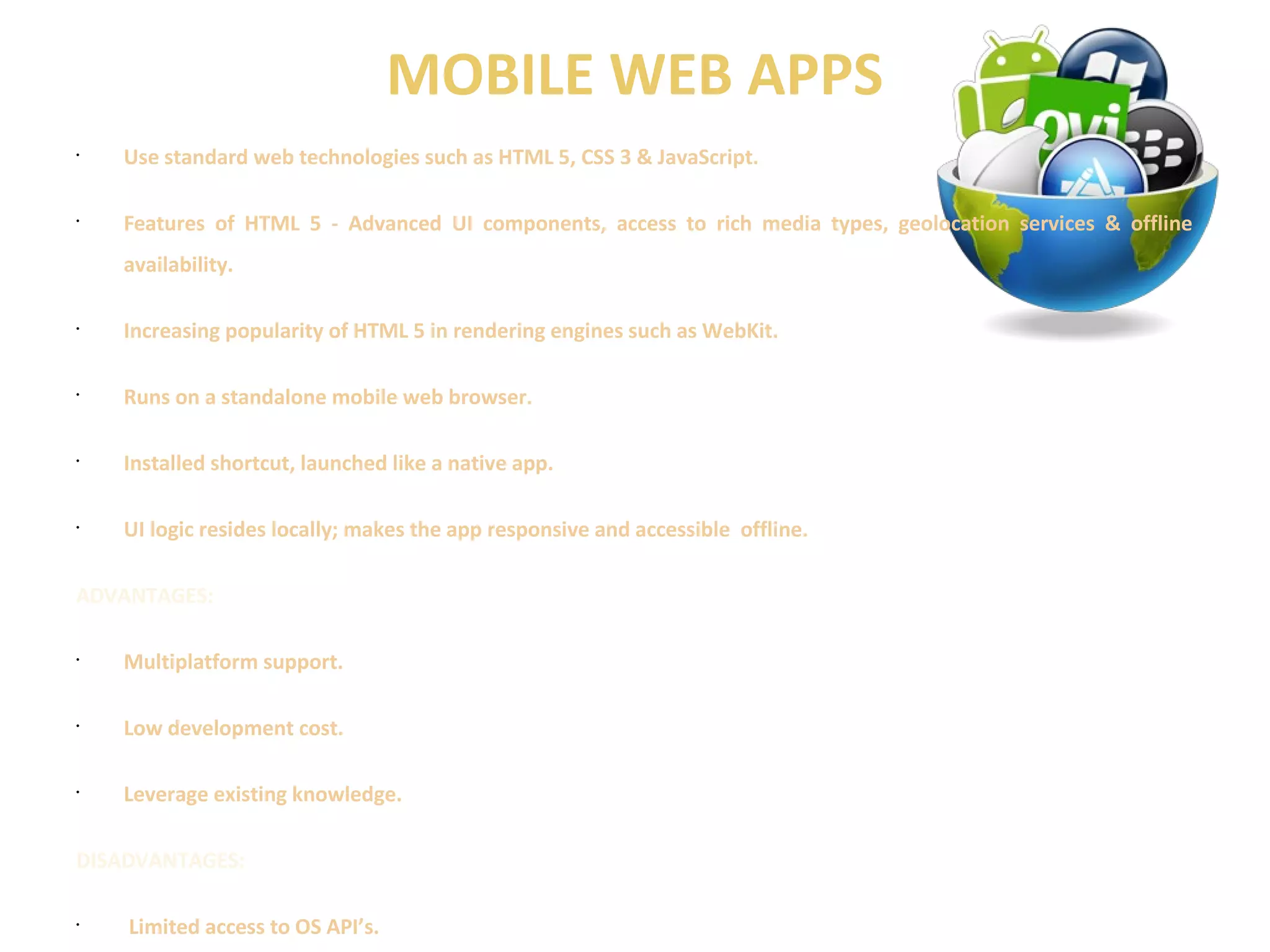 MOBILE WEB APPS 
• Use standard web technologies such as HTML 5, CSS 3 & JavaScript. 
• Features of HTML 5 - Advanced UI components, access to rich media types, geolocation services & offline 
availability. 
• Increasing popularity of HTML 5 in rendering engines such as WebKit. 
• Runs on a standalone mobile web browser. 
• Installed shortcut, launched like a native app. 
• UI logic resides locally; makes the app responsive and accessible offline. 
ADVANTAGES: 
• Multiplatform support. 
• Low development cost. 
• Leverage existing knowledge. 
DISADVANTAGES: 
• Limited access to OS API’s. 
 