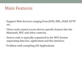 Main Features 
• Support Web Services ranging from JSON, XML, SOAP, HTTP 
etc. 
• These tools cannot access device specific feature like the 
bluetooth, NFC and other controls. 
• Source code is typically organized in the MVC format 
separating data tier, application and the interface. 
• Problem with compiling iOS Applications 
 