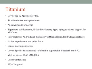 Titanium 
• Developed by Appcelerator Inc. 
• Titanium is free and opensource 
• Apps written in javascript 
• Support to build Android, iOS and Blackberry Apps, trying to extend support for 
Windows. 
• Interpreter for Android and BlackBerry is MozillaRhino, for iOS JavascriptCore 
• Native experience – ‘not quite there’ 
• Source code organization 
• Device Specific Functionality – No built in support for Bluetooth and NFC. 
• Web services – SOAP, XML, JSON 
• Code maintenance 
• MBaaS support 
 