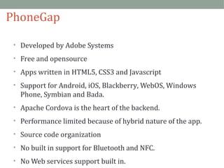 PhoneGap 
• Developed by Adobe Systems 
• Free and opensource 
• Apps written in HTML5, CSS3 and Javascript 
• Support for Android, iOS, Blackberry, WebOS, Windows 
Phone, Symbian and Bada. 
• Apache Cordova is the heart of the backend. 
• Performance limited because of hybrid nature of the app. 
• Source code organization 
• No built in support for Bluetooth and NFC. 
• No Web services support built in. 
 