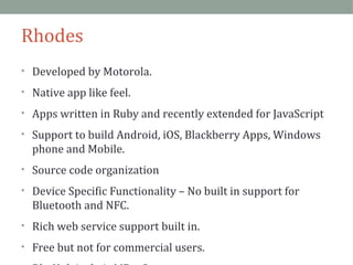 Rhodes 
• Developed by Motorola. 
• Native app like feel. 
• Apps written in Ruby and recently extended for JavaScript 
• Support to build Android, iOS, Blackberry Apps, Windows 
phone and Mobile. 
• Source code organization 
• Device Specific Functionality – No built in support for 
Bluetooth and NFC. 
• Rich web service support built in. 
• Free but not for commercial users. 
• RhoHub is their MBaaS 
 