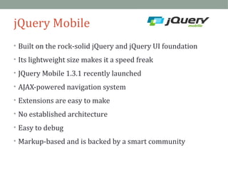 jQuery Mobile 
• Built on the rock-solid jQuery and jQuery UI foundation 
• Its lightweight size makes it a speed freak 
• JQuery Mobile 1.3.1 recently launched 
• AJAX-powered navigation system 
• Extensions are easy to make 
• No established architecture 
• Easy to debug 
• Markup-based and is backed by a smart community 
 