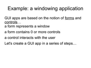 Example: a windowing application 
GUI apps are based on the notion of forms and 
controls… 
a form represents a window 
a form contains 0 or more controls 
a control interacts with the user 
Let's create a GUI app in a series of steps… 
