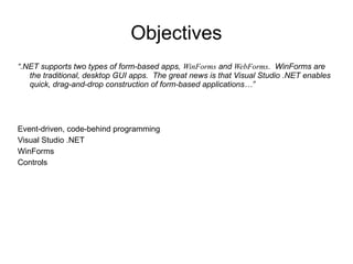 Objectives 
“.NET supports two types of form-based apps, WinForms and WebForms. WinForms are 
the traditional, desktop GUI apps. The great news is that Visual Studio .NET enables 
quick, drag-and-drop construction of form-based applications…” 
Event-driven, code-behind programming 
Visual Studio .NET 
WinForms 
Controls 
 