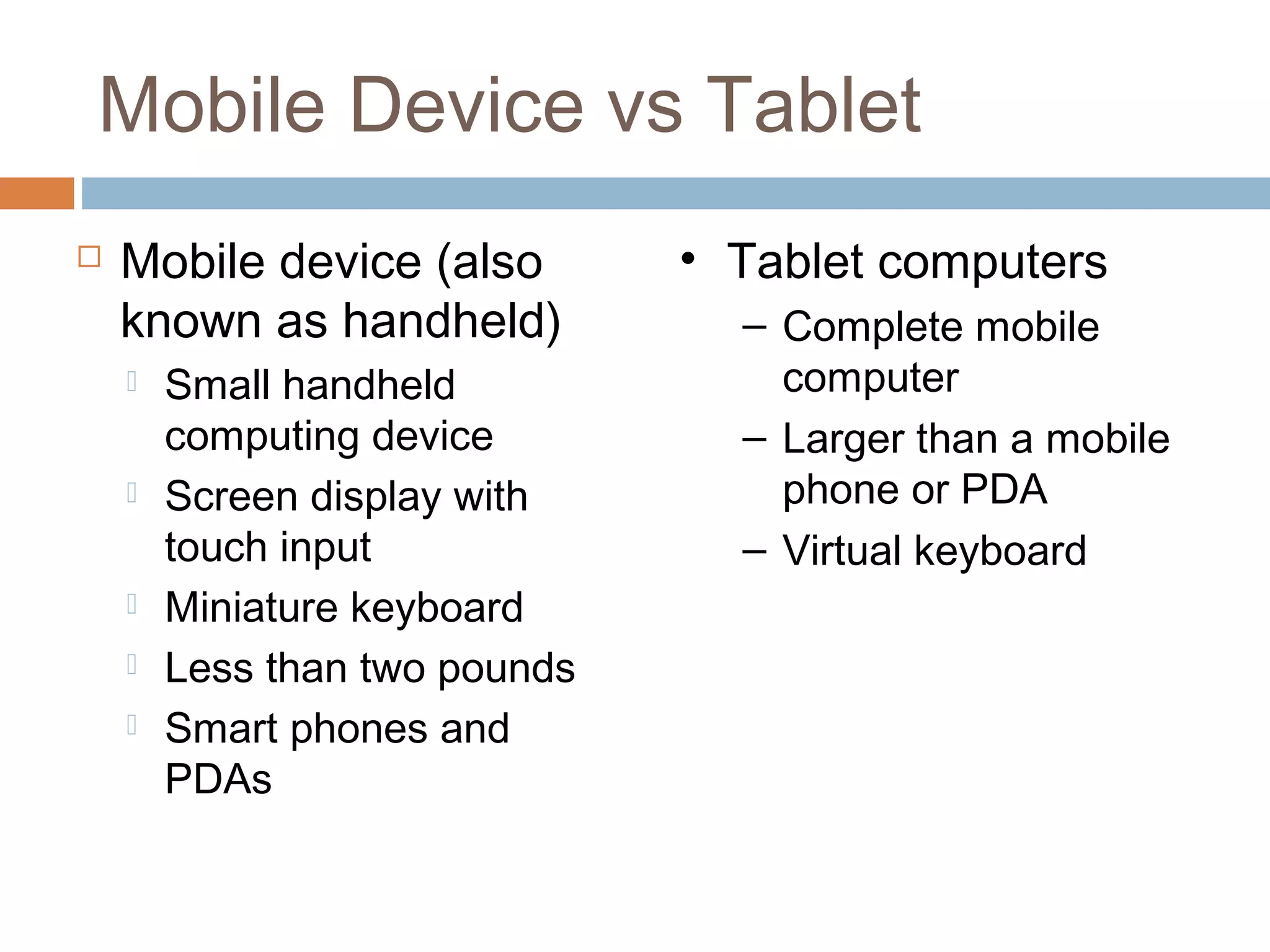 Mobile Device vs Tablet 
 Mobile device (also 
known as handheld) 
 Small handheld 
computing device 
 Screen display with 
touch input 
 Miniature keyboard 
 Less than two pounds 
 Smart phones and 
PDAs 
• Tablet computers 
– Complete mobile 
computer 
– Larger than a mobile 
phone or PDA 
– Virtual keyboard 
 
