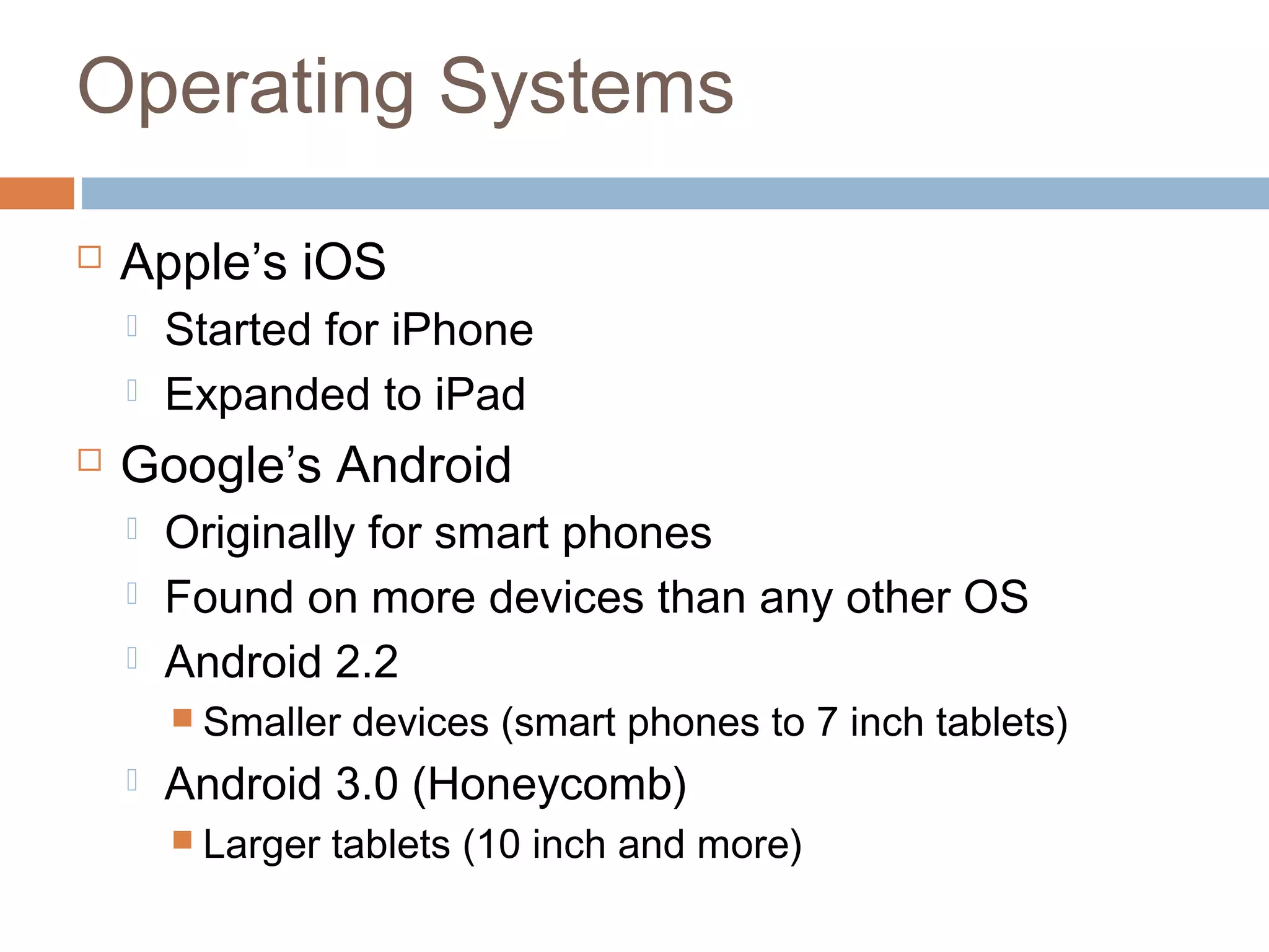 Operating Systems 
 Apple’s iOS 
 Started for iPhone 
 Expanded to iPad 
 Google’s Android 
 Originally for smart phones 
 Found on more devices than any other OS 
 Android 2.2 
 Smaller devices (smart phones to 7 inch tablets) 
 Android 3.0 (Honeycomb) 
 Larger tablets (10 inch and more) 
 