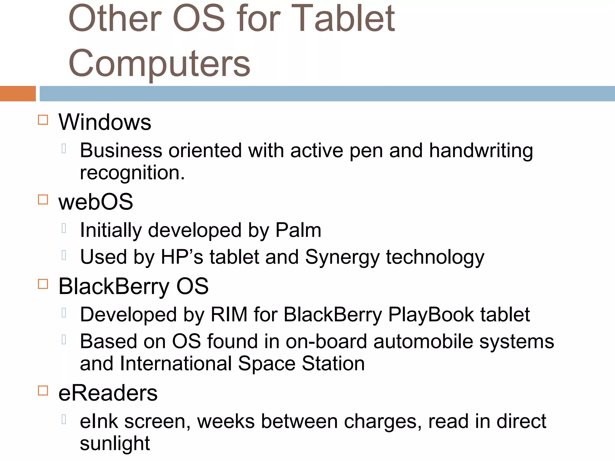 Other OS for Tablet 
Computers 
 Windows 
 Business oriented with active pen and handwriting 
recognition. 
 webOS 
 Initially developed by Palm 
 Used by HP’s tablet and Synergy technology 
 BlackBerry OS 
 Developed by RIM for BlackBerry PlayBook tablet 
 Based on OS found in on-board automobile systems 
and International Space Station 
 eReaders 
 eInk screen, weeks between charges, read in direct 
sunlight 
 