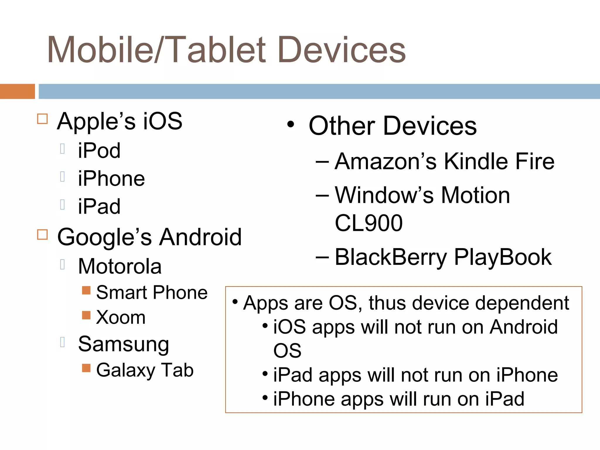 Mobile/Tablet Devices 
 Apple’s iOS 
 iPod 
 iPhone 
 iPad 
 Google’s Android 
 Motorola 
 Smart Phone 
 Xoom 
 Samsung 
 Galaxy Tab 
• Other Devices 
– Amazon’s Kindle Fire 
– Window’s Motion 
CL900 
– BlackBerry PlayBook 
• Apps are OS, thus device dependent 
• iOS apps will not run on Android 
OS 
• iPad apps will not run on iPhone 
• iPhone apps will run on iPad 
 