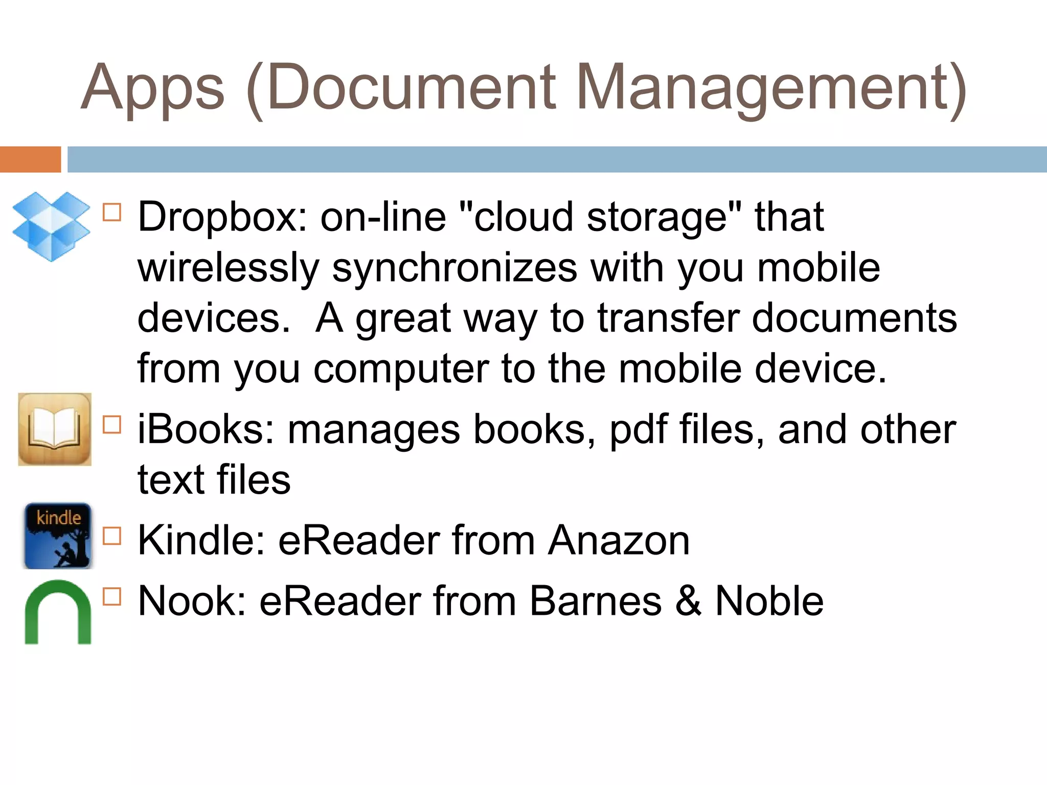 Apps (Document Management) 
 Dropbox: on-line "cloud storage" that 
wirelessly synchronizes with you mobile 
devices. A great way to transfer documents 
from you computer to the mobile device. 
 iBooks: manages books, pdf files, and other 
text files 
 Kindle: eReader from Anazon 
 Nook: eReader from Barnes & Noble 
 