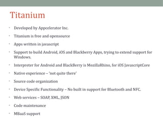 Titanium 
• Developed by Appcelerator Inc. 
• Titanium is free and opensource 
• Apps written in javascript 
• Support to build Android, iOS and Blackberry Apps, trying to extend support for 
Windows. 
• Interpreter for Android and BlackBerry is MozillaRhino, for iOS JavascriptCore 
• Native experience – ‘not quite there’ 
• Source code organization 
• Device Specific Functionality – No built in support for Bluetooth and NFC. 
• Web services – SOAP, XML, JSON 
• Code maintenance 
• MBaaS support 
 