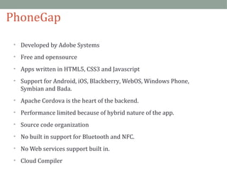 PhoneGap 
• Developed by Adobe Systems 
• Free and opensource 
• Apps written in HTML5, CSS3 and Javascript 
• Support for Android, iOS, Blackberry, WebOS, Windows Phone, 
Symbian and Bada. 
• Apache Cordova is the heart of the backend. 
• Performance limited because of hybrid nature of the app. 
• Source code organization 
• No built in support for Bluetooth and NFC. 
• No Web services support built in. 
• Cloud Compiler 
 