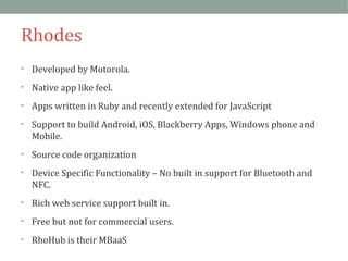 Rhodes 
• Developed by Motorola. 
• Native app like feel. 
• Apps written in Ruby and recently extended for JavaScript 
• Support to build Android, iOS, Blackberry Apps, Windows phone and 
Mobile. 
• Source code organization 
• Device Specific Functionality – No built in support for Bluetooth and 
NFC. 
• Rich web service support built in. 
• Free but not for commercial users. 
• RhoHub is their MBaaS 
 