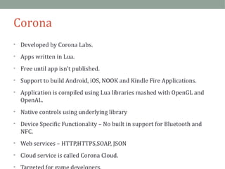 Corona 
• Developed by Corona Labs. 
• Apps written in Lua. 
• Free until app isn’t published. 
• Support to build Android, iOS, NOOK and Kindle Fire Applications. 
• Application is compiled using Lua libraries mashed with OpenGL and 
OpenAL. 
• Native controls using underlying library 
• Device Specific Functionality – No built in support for Bluetooth and 
NFC. 
• Web services – HTTP,HTTPS,SOAP, JSON 
• Cloud service is called Corona Cloud. 
• Targeted for game developers. 
 