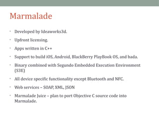 Marmalade 
• Developed by Ideaworks3d. 
• Upfront licensing. 
• Apps written in C++ 
• Support to build iOS, Android, BlackBerry PlayBook OS, and bada. 
• Binary combined with Segundo Embedded Execution Environment 
(S3E) 
• All device specific functionality except Bluetooth and NFC. 
• Web services – SOAP, XML, JSON 
• Marmalade Juice – plan to port Objective C source code into 
Marmalade. 
 