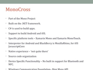 MonoCross 
• Part of the Mono Project 
• Built on the .NET framework. 
• C# is used to build apps. 
• Support to build Android and iOS. 
• Specific platform tools – Xamarin Mono and Xamarin MonoTouch. 
• Interpreter for Android and BlackBerry is MozillaRhino, for iOS 
JavascriptCore 
• Native experience – ‘not quite there’ 
• Source code organization 
• Device Specific Functionality – No built in support for Bluetooth and 
NFC. 
• Windows Communication Foundation– Bing Maps API 
 