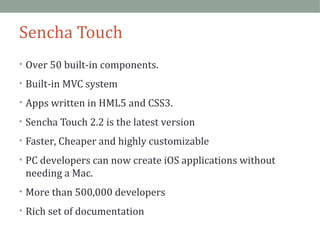 Sencha Touch 
• Over 50 built-in components. 
• Built-in MVC system 
• Apps written in HML5 and CSS3. 
• Sencha Touch 2.2 is the latest version 
• Faster, Cheaper and highly customizable 
• PC developers can now create iOS applications without 
needing a Mac. 
• More than 500,000 developers 
• Rich set of documentation 
 