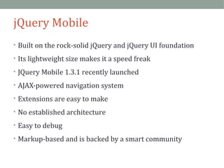 jQuery Mobile 
• Built on the rock-solid jQuery and jQuery UI foundation 
• Its lightweight size makes it a speed freak 
• JQuery Mobile 1.3.1 recently launched 
• AJAX-powered navigation system 
• Extensions are easy to make 
• No established architecture 
• Easy to debug 
• Markup-based and is backed by a smart community 
 