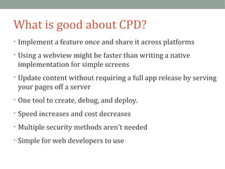 What is good about CPD? 
• Implement a feature once and share it across platforms 
• Using a webview might be faster than writing a native 
implementation for simple screens 
• Update content without requiring a full app release by serving 
your pages off a server 
• One tool to create, debug, and deploy. 
• Speed increases and cost decreases 
• Multiple security methods aren’t needed 
• Simple for web developers to use 
 