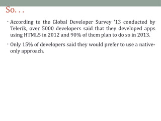 So. . . 
• According to the Global Developer Survey ’13 conducted by 
Telerik, over 5000 developers said that they developed apps 
using HTML5 in 2012 and 90% of them plan to do so in 2013. 
• Only 15% of developers said they would prefer to use a native-only 
approach. 
 