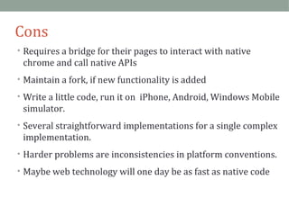 Cons 
• Requires a bridge for their pages to interact with native 
chrome and call native APIs 
• Maintain a fork, if new functionality is added 
• Write a little code, run it on iPhone, Android, Windows Mobile 
simulator. 
• Several straightforward implementations for a single complex 
implementation. 
• Harder problems are inconsistencies in platform conventions. 
• Maybe web technology will one day be as fast as native code 
 