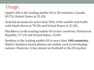 Usage 
• Apple’s iOS is the leading mobile OS in 30 countries. Canada- 
83.7%, United States at 35.2%. 
• Android accounts for more than 50% of the mobile web traffic 
with South Korea at 78.3% and United States at 23.3%. 
• Blackberry is the leading mobile OS in four countries, Dominican 
Republic, 57.1% and United States, 32.0% 
• Symbian is the leading mobile OS in more than 100 countries, 
Nokia’s Symbian-based phones are widely used in developing 
nations. However, it has almost no foothold in the US market. 
 