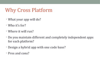 Why Cross Platform 
• What your app will do? 
• Who it’s for? 
• Where it will run? 
• Do you maintain different and completely independent apps 
for each platform? 
• Design a hybrid app with one code base? 
• Pros and cons? 
 