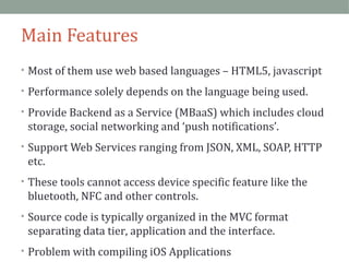 Main Features 
• Most of them use web based languages – HTML5, javascript 
• Performance solely depends on the language being used. 
• Provide Backend as a Service (MBaaS) which includes cloud 
storage, social networking and ‘push notifications’. 
• Support Web Services ranging from JSON, XML, SOAP, HTTP 
etc. 
• These tools cannot access device specific feature like the 
bluetooth, NFC and other controls. 
• Source code is typically organized in the MVC format 
separating data tier, application and the interface. 
• Problem with compiling iOS Applications 
 