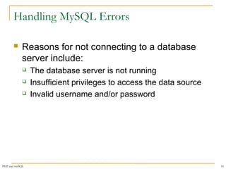 Handling MySQL Errors 
 Reasons for not connecting to a database 
server include: 
 The database server is not running 
 Insufficient privileges to access the data source 
 Invalid username and/or password 
PHP and mySQL 10 
 