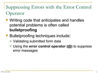 Suppressing Errors with the Error Control 
Operator 
 Writing code that anticipates and handles 
potential problems is often called 
bulletproofing 
 Bulletproofing techniques include: 
 Validating submitted form data 
 Using the error control operator (@) to suppress 
error messages 
PHP and mySQL 12 
 
