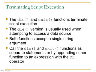 Terminating Script Execution 
 The die() and exit() functions terminate 
script execution 
 The die() version is usually used when 
attempting to access a data source 
 Both functions accept a single string 
argument 
 Call the die() and exit() functions as 
separate statements or by appending either 
function to an expression with the Or 
operator 
PHP and mySQL 13 
 