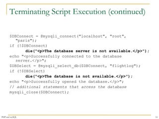 Terminating Script Execution (continued) 
$DBConnect = @mysqli_connect("localhost", "root", 
"paris"); 
if (!$DBConnect) 
die("<p>The database server is not available.</p>"); 
echo "<p>Successfully connected to the database 
server.</p>"; 
$DBSelect = @mysqli_select_db($DBConnect, "flightlog"); 
if (!$DBSelect) 
die("<p>The database is not available.</p>"); 
echo "<p>Successfully opened the database.</p>"; 
// additional statements that access the database 
mysqli_close($DBConnect); 
PHP and mySQL 14 
 