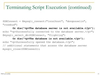 Terminating Script Execution (continued) 
$DBConnect = @mysqli_connect("localhost", "dongosselin", 
"rosebud") 
Or die("<p>The database server is not available.</p>"); 
echo "<p>Successfully connected to the database server.</p>"; 
@mysqli_select_db($DBConnect, "flightlog") 
Or die("<p>The database is not available.</p>"); 
echo "<p>Successfully opened the database.</p>"; 
// additional statements that access the database server 
mysqli_close($DBConnect); 
PHP and mySQL 15 
 