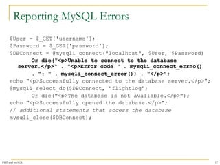 Reporting MySQL Errors 
$User = $_GET['username']; 
$Password = $_GET['password']; 
$DBConnect = @mysqli_connect("localhost", $User, $Password) 
Or die("<p>Unable to connect to the database 
server.</p>“ . "<p>Error code " . mysqli_connect_errno() 
. ": " . mysqli_connect_error()) . "</p>"; 
echo "<p>Successfully connected to the database server.</p>"; 
@mysqli_select_db($DBConnect, "flightlog") 
Or die("<p>The database is not available.</p>"); 
echo "<p>Successfully opened the database.</p>"; 
// additional statements that access the database 
mysqli_close($DBConnect); 
PHP and mySQL 17 
 