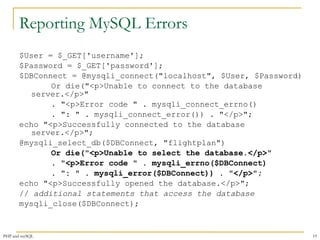 Reporting MySQL Errors 
$User = $_GET['username']; 
$Password = $_GET['password']; 
$DBConnect = @mysqli_connect("localhost", $User, $Password) 
Or die("<p>Unable to connect to the database 
server.</p>" 
. "<p>Error code " . mysqli_connect_errno() 
. ": " . mysqli_connect_error()) . "</p>"; 
echo "<p>Successfully connected to the database 
server.</p>"; 
@mysqli_select_db($DBConnect, "flightplan") 
Or die("<p>Unable to select the database.</p>" 
. "<p>Error code " . mysqli_errno($DBConnect) 
. ": " . mysqli_error($DBConnect)) . "</p>"; 
echo "<p>Successfully opened the database.</p>"; 
// additional statements that access the database 
mysqli_close($DBConnect); 
PHP and mySQL 19 
 