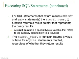 Executing SQL Statements (continued) 
1. For SQL statements that return results (SELECT 
and SHOW statements) the mysqli_query() 
function returns a result pointer that represents 
the query results 
a) A result pointer is a special type of variable that refers 
to the currently selected row in a resultset 
2. The mysqli_query() function returns a value 
of false for any SQL statements that fail, 
regardless of whether they return results 
PHP and mySQL 22 
 