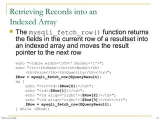 Retrieving Records into an 
Indexed Array 
 The mysqli_fetch_row() function returns 
the fields in the current row of a resultset into 
an indexed array and moves the result 
pointer to the next row 
echo "<table width='100%‘ border='1'>"; 
echo "<tr><th>Make</th><th>Model</th> 
<th>Price</th><th>Quantity</th></tr>"; 
$Row = mysqli_fetch_row($QueryResult); 
do { 
echo "<tr><td>{$Row[0]}</td>"; 
echo "<td>{$Row[1]}</td>"; 
echo "<td align='right'>{$Row[2]}</td>"; 
echo "<td align='right'>{$Row[3]}</td></tr>"; 
$Row = mysqli_fetch_row($QueryResult); 
} while ($Row); 
PHP and mySQL 24 
 
