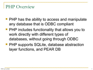 PHP Overview 
 PHP has the ability to access and manipulate 
any database that is ODBC compliant 
 PHP includes functionality that allows you to 
work directly with different types of 
databases, without going through ODBC 
 PHP supports SQLite, database abstraction 
layer functions, and PEAR DB 
PHP and mySQL 3 
 