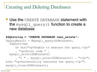 Creating and Deleting Databases 
 Use the CREATE DATABASE statement with 
the mysqli_query() function to create a 
new database 
$SQLstring = "CREATE DATABASE real_estate"; 
$QueryResult = @mysqli_query($DBConnect, 
$SQLstring) 
Or die("<p>Unable to execute the query.</p>" 
. "<p>Error code " . 
mysqli_errno($DBConnect) 
. ": " . mysqli_error($DBConnect)) . "</p>"; 
echo "<p>Successfully executed the query.</p>"; 
mysqli_close($DBConnect); 
PHP and mySQL 31 
 